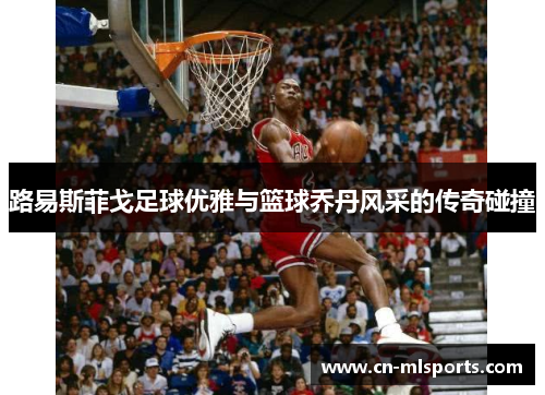 路易斯菲戈足球优雅与篮球乔丹风采的传奇碰撞