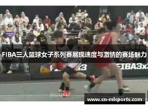 FIBA三人篮球女子系列赛展现速度与激情的赛场魅力