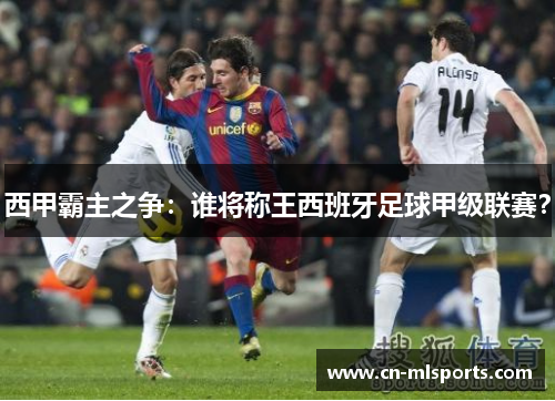 西甲霸主之争:谁将称王西班牙足球甲级联赛?